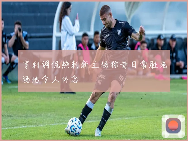 亨利调侃热刺新主场称昔日常胜老场地令人怀念