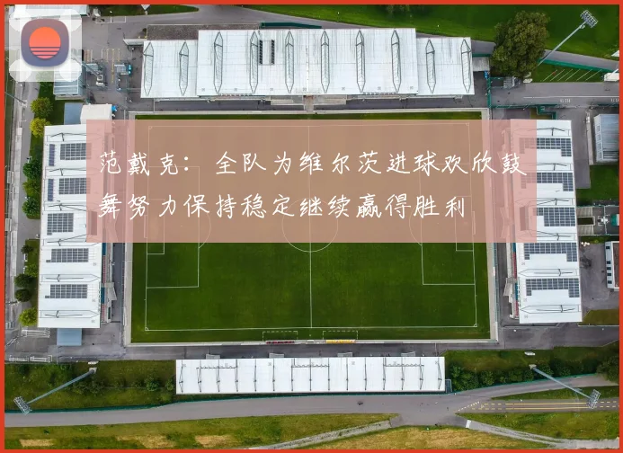 范戴克：全队为维尔茨进球欢欣鼓舞努力保持稳定继续赢得胜利