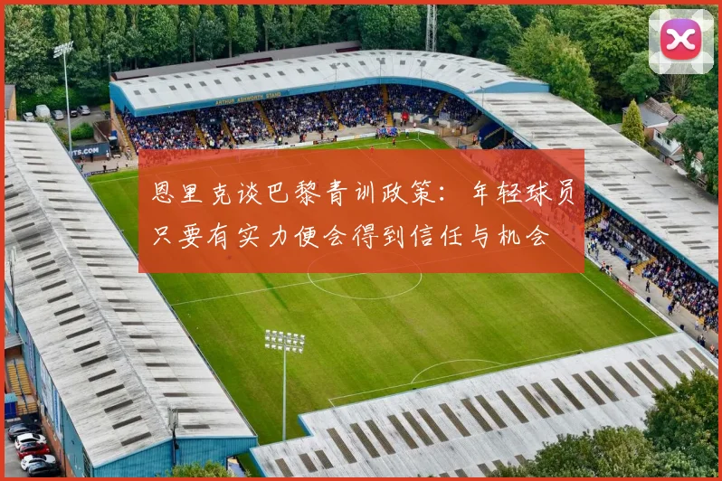 恩里克谈巴黎青训政策：年轻球员只要有实力便会得到信任与机会