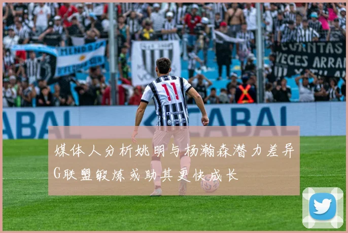 媒体人分析姚明与杨瀚森潜力差异G联盟锻炼或助其更快成长