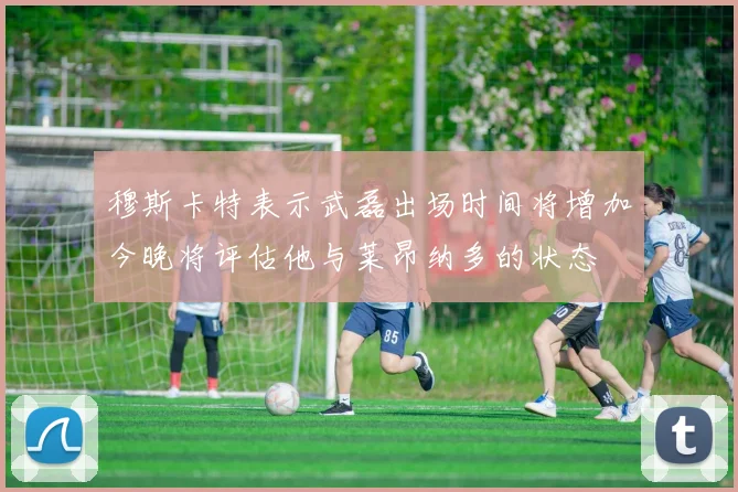 穆斯卡特表示武磊出场时间将增加今晚将评估他与莱昂纳多的状态