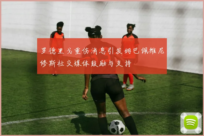 罗德里戈重伤消息引发姆巴佩维尼修斯社交媒体鼓励与支持