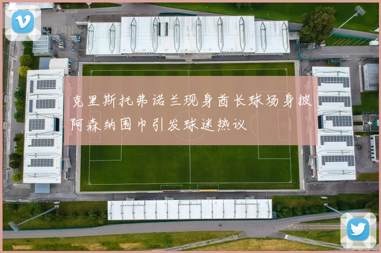 克里斯托弗诺兰现身酋长球场身披阿森纳围巾引发球迷热议