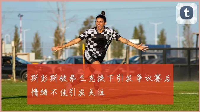 斯彭斯被弗兰克换下引发争议赛后情绪不佳引发关注