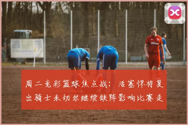 周二竞彩篮球焦点战：活塞悍将复出骑士米切尔继续缺阵影响比赛走势