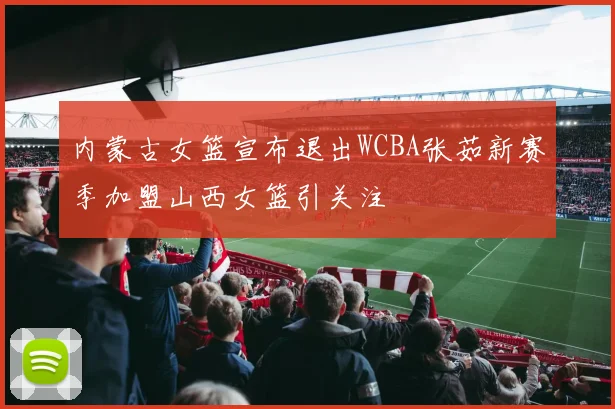 内蒙古女篮宣布退出WCBA张茹新赛季加盟山西女篮引关注