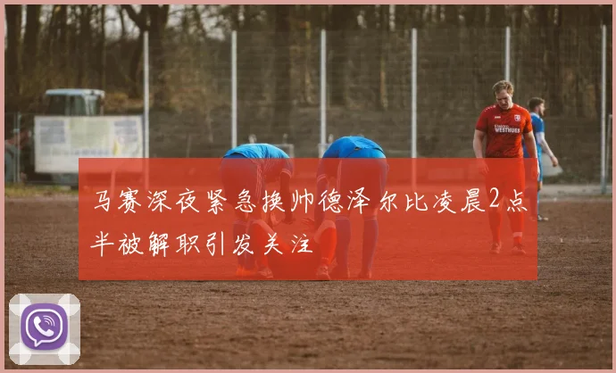 马赛深夜紧急换帅德泽尔比凌晨2点半被解职引发关注