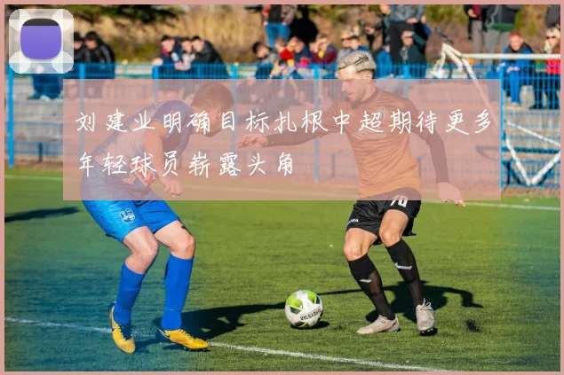 刘建业明确目标扎根中超期待更多年轻球员崭露头角