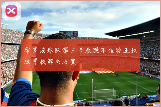 希罗谈球队第三节表现不佳称正积极寻找解决方案