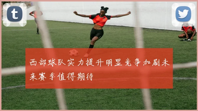 西部球队实力提升明显竞争加剧未来赛季值得期待