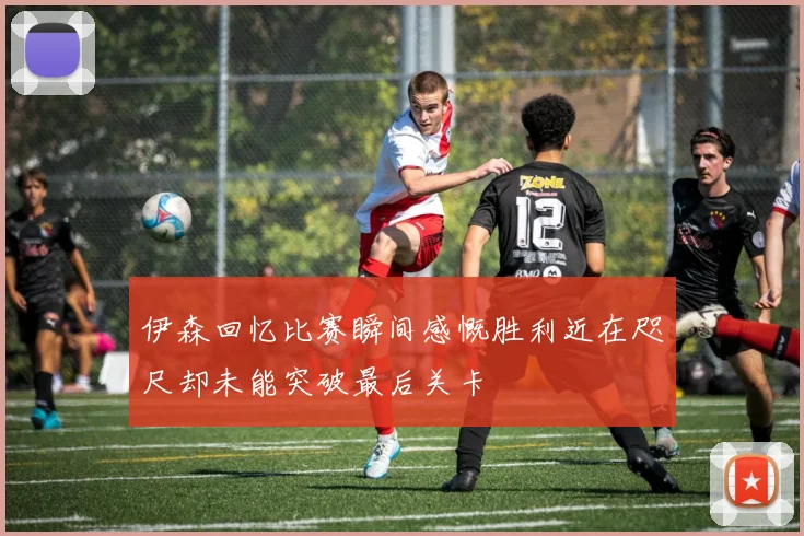 伊森回忆比赛瞬间感慨胜利近在咫尺却未能突破最后关卡