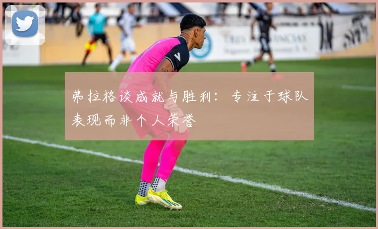 弗拉格谈成就与胜利：专注于球队表现而非个人荣誉