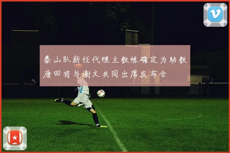 泰山队新任代理主教练确定为助教唐田将与谢文共同出席发布会