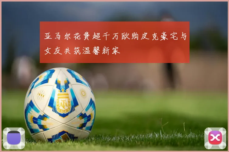 亚马尔花费超千万欧购皮克豪宅与女友共筑温馨新家