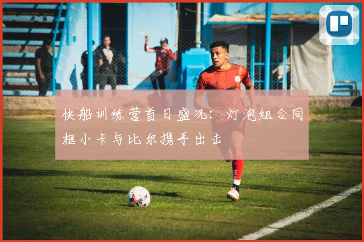快船训练营首日盛况：灯泡组合同框小卡与比尔携手出击