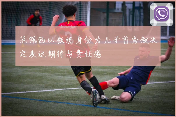 范佩西以教练身份为儿子首秀做决定表达期待与责任感