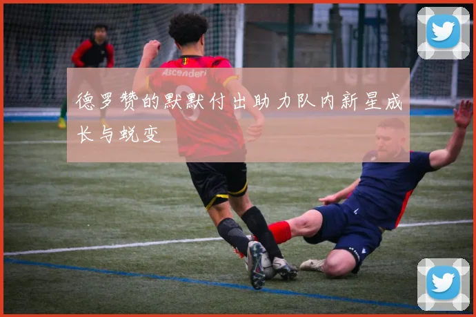 德罗赞的默默付出助力队内新星成长与蜕变