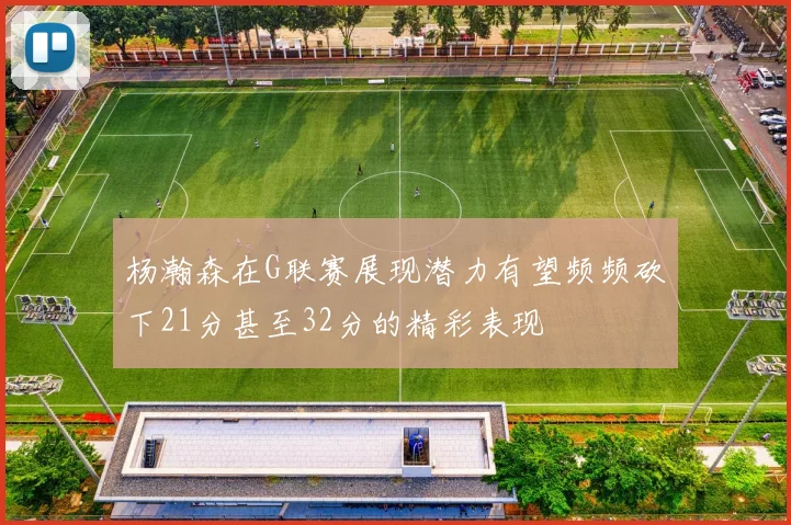 杨瀚森在G联赛展现潜力有望频频砍下21分甚至32分的精彩表现