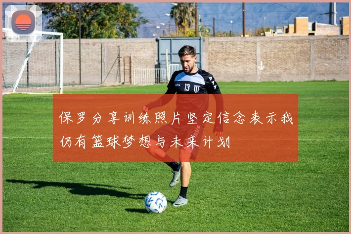 保罗分享训练照片坚定信念表示我仍有篮球梦想与未来计划