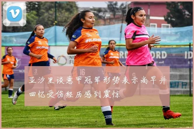亚沙里谈意甲冠军形势表示尚早并回忆受伤经历感到震惊