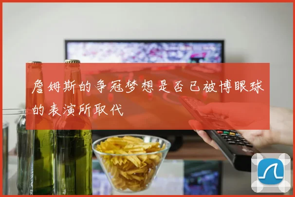 詹姆斯的争冠梦想是否已被博眼球的表演所取代