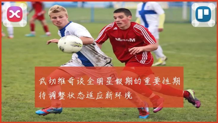 武切维奇谈全明星假期的重要性期待调整状态适应新环境