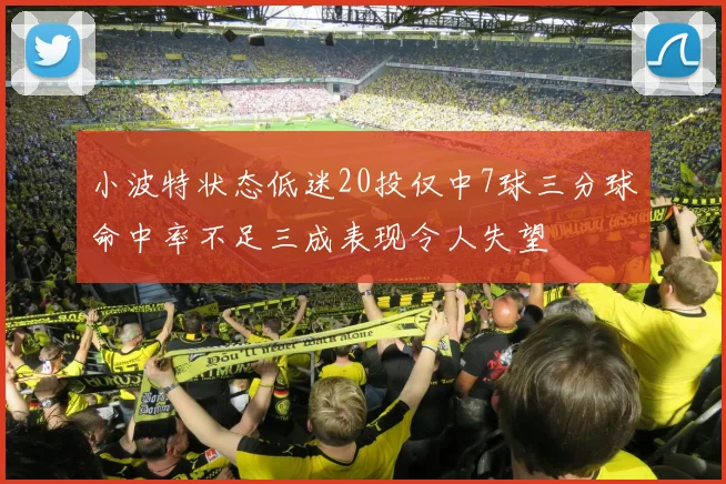 小波特状态低迷20投仅中7球三分球命中率不足三成表现令人失望