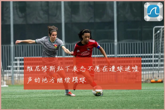维尼修斯私下表态不愿在遭球迷嘘声的地方继续踢球